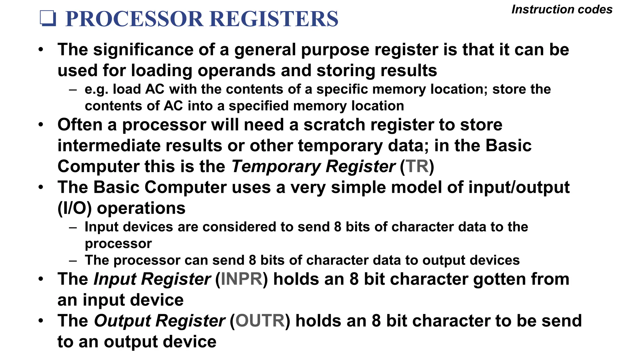 ❏ PROCESSOR REGISTERS
Instruction codes
• The significance of a general purpose register is that it can be
used for loading operands and storing results
– e.g. load AC with the contents of a specific memory location; store the
contents of AC into a specified memory location
• Often a processor will need a scratch register to store
intermediate results or other temporary data; in the Basic
Computer this is the Temporary Register (TR)
• The Basic Computer uses a very simple model of input/output
(I/O) operations
– Input devices are considered to send 8 bits of character data to the
processor
– The processor can send 8 bits of character data to output devices
• The Input Register (INPR) holds an 8 bit character gotten from
an input device
• The Output Register (OUTR) holds an 8 bit character to be send
to an output device
 