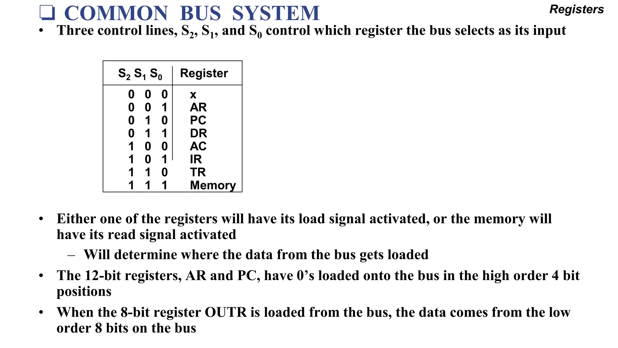 ❏ COMMON BUS SYSTEM Registers
• Three control lines, S2, S1, and S0 control which register the bus selects as its input
• Either one of the registers will have its load signal activated, or the memory will
have its read signal activated
– Will determine where the data from the bus gets loaded
• The 12-bit registers, AR and PC, have 0’s loaded onto the bus in the high order 4 bit
positions
• When the 8-bit register OUTR is loaded from the bus, the data comes from the low
order 8 bits on the bus
0 0 0 x
0 0 1 AR
0 1 0 PC
0 1 1 DR
1 0 0 AC
1 0 1 IR
1 1 0 TR
1 1 1 Memory
S2 S1 S0 Register
 