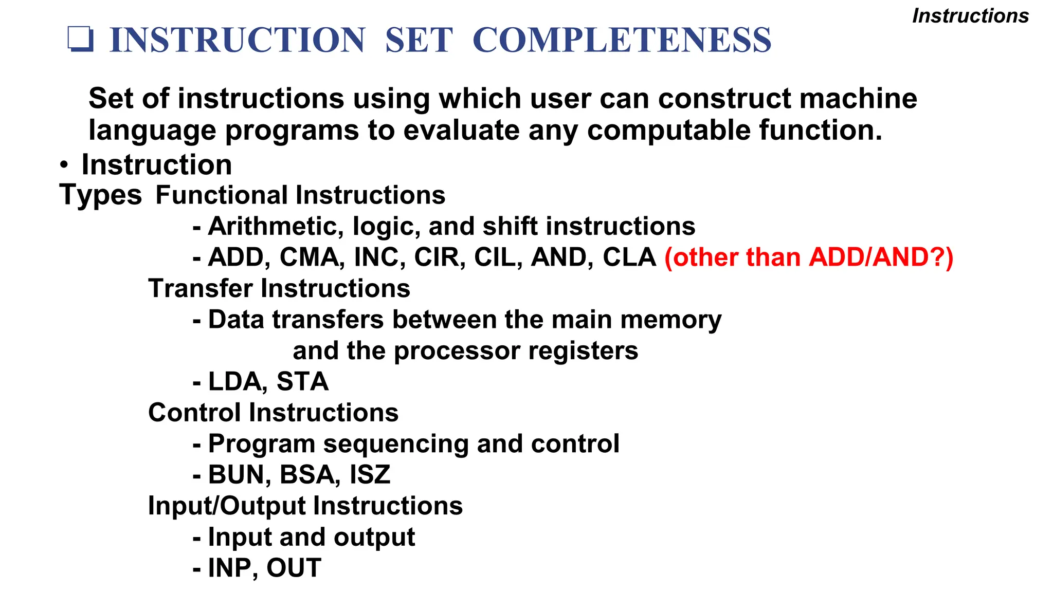❏ INSTRUCTION SET COMPLETENESS
• Instruction
Types
Set of instructions using which user can construct machine
language programs to evaluate any computable function.
Functional Instructions
- Arithmetic, logic, and shift instructions
- ADD, CMA, INC, CIR, CIL, AND, CLA (other than ADD/AND?)
Transfer Instructions
- Data transfers between the main memory
and the processor registers
- LDA, STA
Control Instructions
- Program sequencing and control
- BUN, BSA, ISZ
Input/Output Instructions
- Input and output
- INP, OUT
Instructions
 
