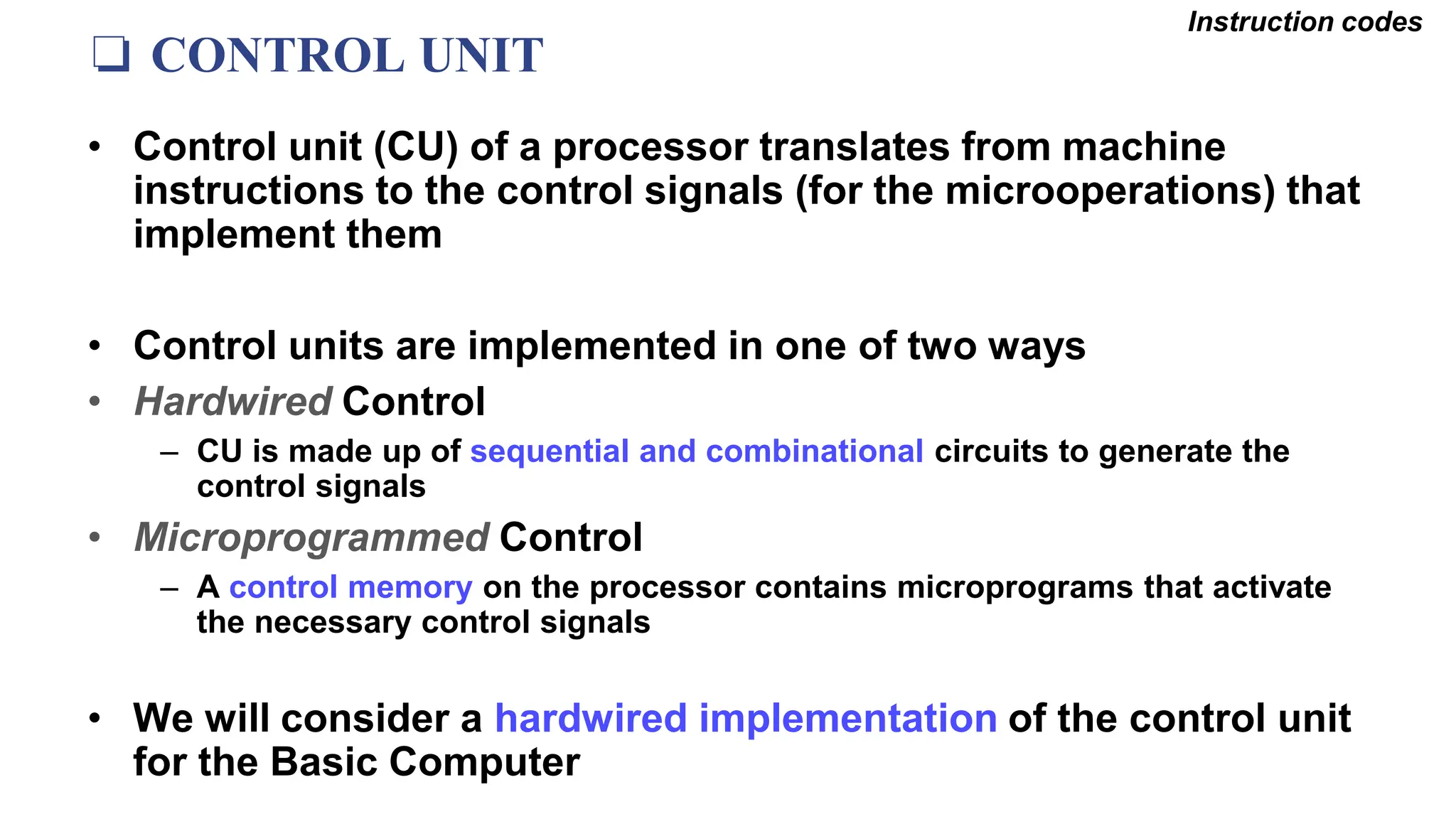 ❏ CONTROL UNIT
Instruction codes
• Control unit (CU) of a processor translates from machine
instructions to the control signals (for the microoperations) that
implement them
• Control units are implemented in one of two ways
• Hardwired Control
– CU is made up of sequential and combinational circuits to generate the
control signals
• Microprogrammed Control
– A control memory on the processor contains microprograms that activate
the necessary control signals
• We will consider a hardwired implementation of the control unit
for the Basic Computer
 