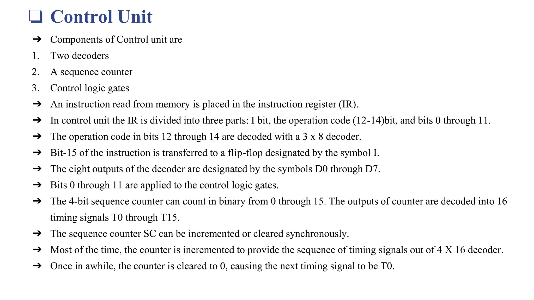 ❏ Control Unit
➔ Components of Control unit are
1. Two decoders
2. A sequence counter
3. Control logic gates
➔ An instruction read from memory is placed in the instruction register (IR).
➔ In control unit the IR is divided into three parts: I bit, the operation code (12-14)bit, and bits 0 through 11.
➔ The operation code in bits 12 through 14 are decoded with a 3 x 8 decoder.
➔ Bit-15 of the instruction is transferred to a flip-flop designated by the symbol I.
➔ The eight outputs of the decoder are designated by the symbols D0 through D7.
➔ Bits 0 through 11 are applied to the control logic gates.
➔ The 4‐bit sequence counter can count in binary from 0 through 15. The outputs of counter are decoded into 16
timing signals T0 through T15.
➔ The sequence counter SC can be incremented or cleared synchronously.
➔ Most of the time, the counter is incremented to provide the sequence of timing signals out of 4 X 16 decoder.
➔ Once in awhile, the counter is cleared to 0, causing the next timing signal to be T0.
 
