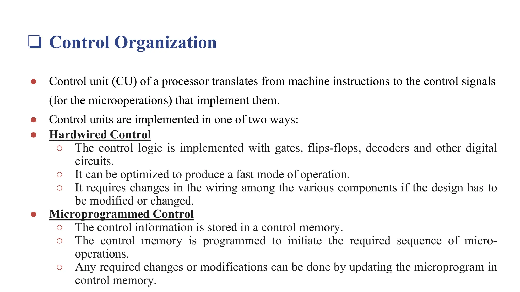 ❏ Control Organization
● Control unit (CU) of a processor translates from machine instructions to the control signals
(for the microoperations) that implement them.
● Control units are implemented in one of two ways:
● Hardwired Control
○ The control logic is implemented with gates, flips-flops, decoders and other digital
circuits.
○ It can be optimized to produce a fast mode of operation.
○ It requires changes in the wiring among the various components if the design has to
be modified or changed.
● Microprogrammed Control
○ The control information is stored in a control memory.
○ The control memory is programmed to initiate the required sequence of micro-
operations.
○ Any required changes or modifications can be done by updating the microprogram in
control memory.
 