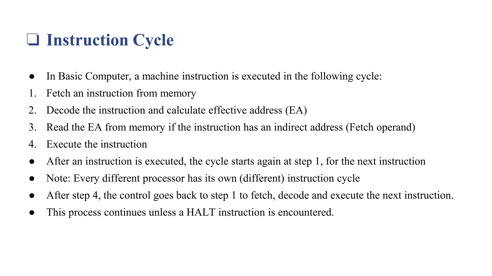 ❏ Instruction Cycle
● In Basic Computer, a machine instruction is executed in the following cycle:
1. Fetch an instruction from memory
2. Decode the instruction and calculate effective address (EA)
3. Read the EA from memory if the instruction has an indirect address (Fetch operand)
4. Execute the instruction
● After an instruction is executed, the cycle starts again at step 1, for the next instruction
● Note: Every different processor has its own (different) instruction cycle
● After step 4, the control goes back to step 1 to fetch, decode and execute the next instruction.
● This process continues unless a HALT instruction is encountered.
 