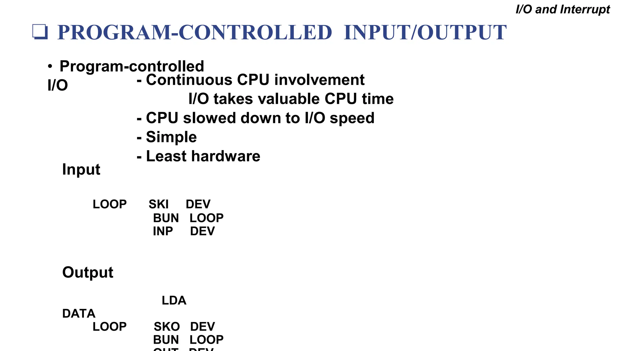 ❏ PROGRAM-CONTROLLED INPUT/OUTPUT
• Program-controlled
I/O - Continuous CPU involvement
I/O takes valuable CPU time
- CPU slowed down to I/O speed
- Simple
- Least hardware
I/O and Interrupt
Input
LOOP SKI DEV
BUN LOOP
INP DEV
Output
LDA
DATA
LOOP SKO DEV
BUN LOOP
 