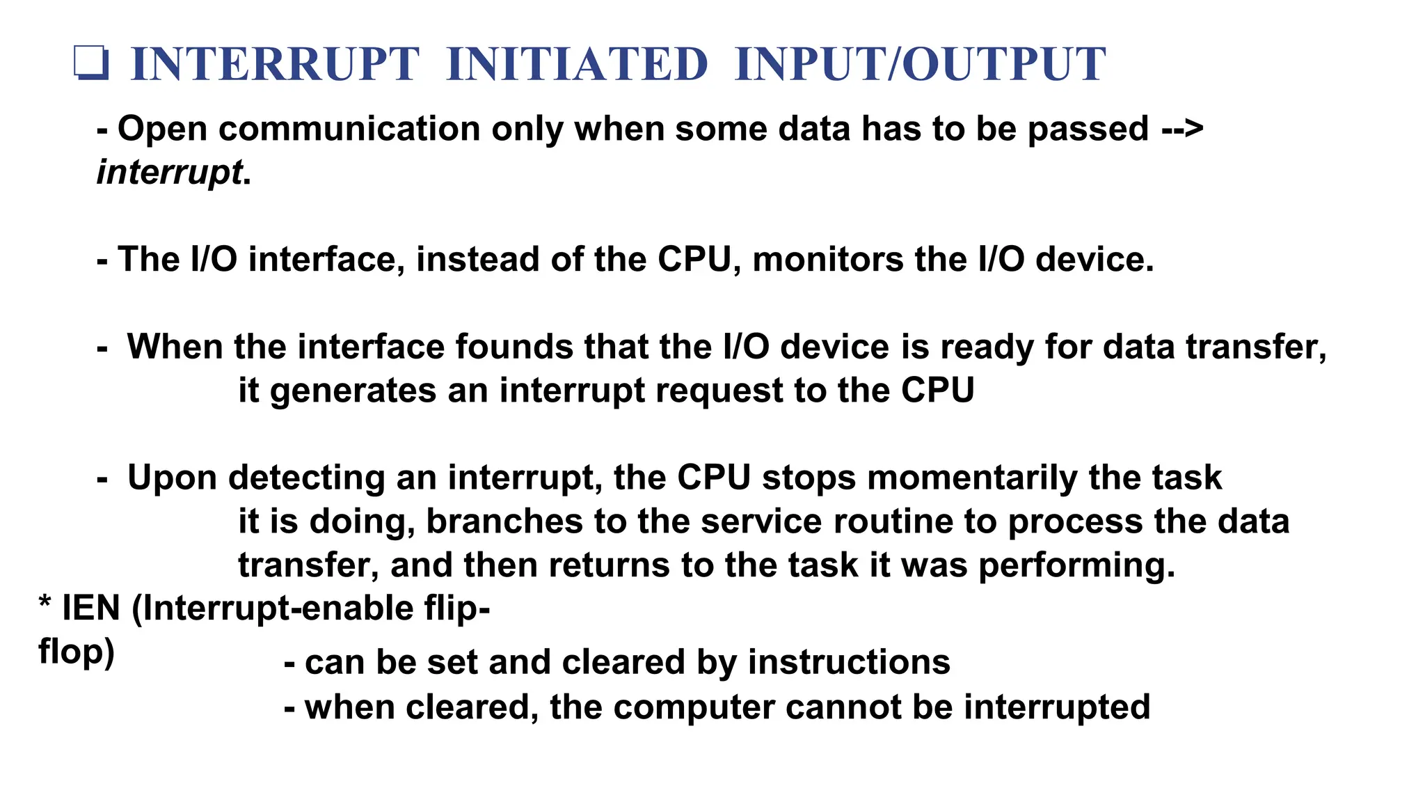 ❏ INTERRUPT INITIATED INPUT/OUTPUT
- Open communication only when some data has to be passed -->
interrupt.
- The I/O interface, instead of the CPU, monitors the I/O device.
- When the interface founds that the I/O device is ready for data transfer,
it generates an interrupt request to the CPU
- Upon detecting an interrupt, the CPU stops momentarily the task
it is doing, branches to the service routine to process the data
transfer, and then returns to the task it was performing.
* IEN (Interrupt-enable flip-
flop) - can be set and cleared by instructions
- when cleared, the computer cannot be interrupted
 