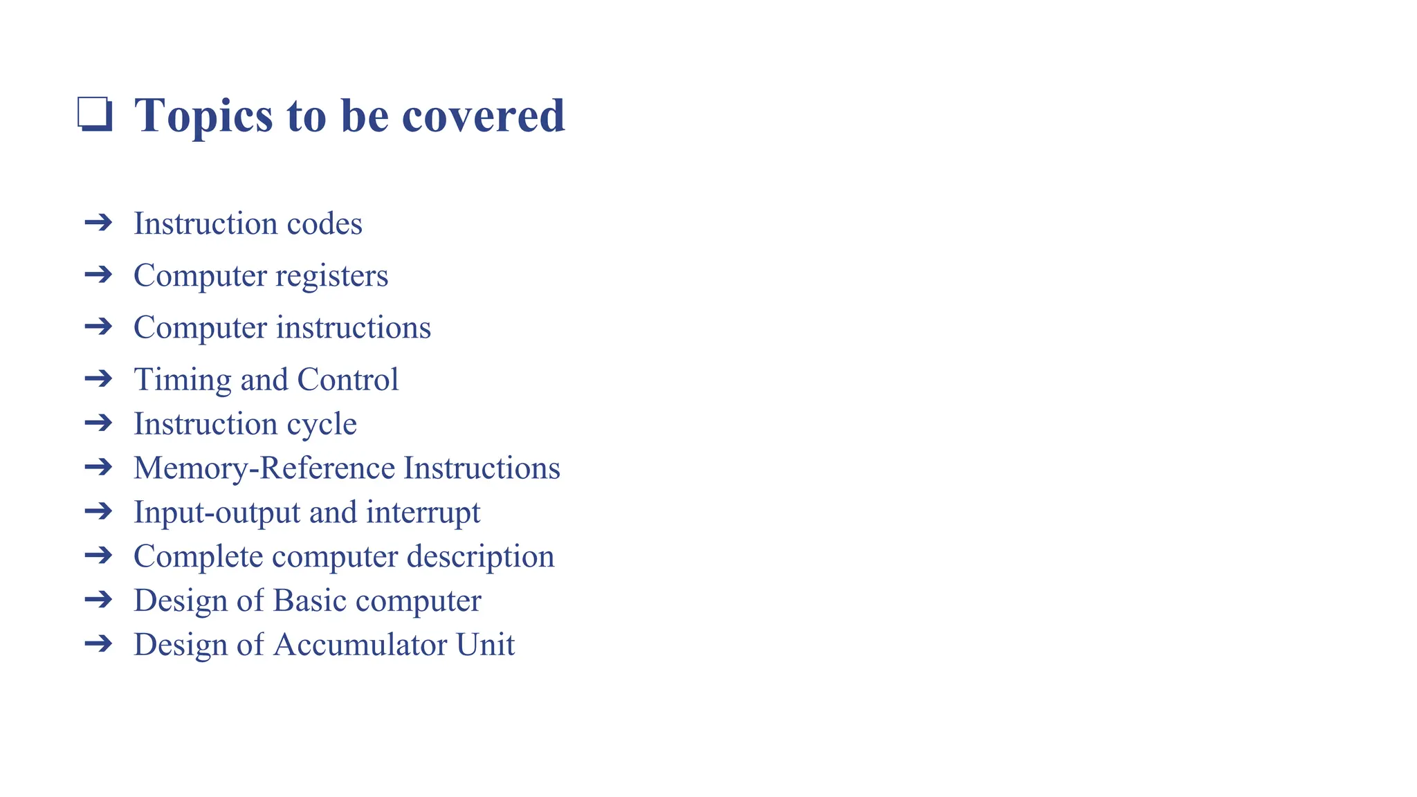 ❏ Topics to be covered
➔ Instruction codes
➔ Computer registers
➔ Computer instructions
➔ Timing and Control
➔ Instruction cycle
➔ Memory-Reference Instructions
➔ Input-output and interrupt
➔ Complete computer description
➔ Design of Basic computer
➔ Design of Accumulator Unit
 
