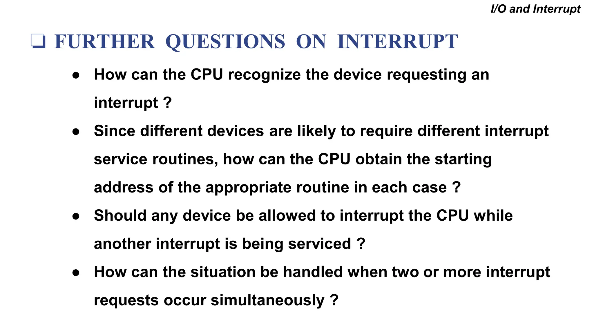 ❏ FURTHER QUESTIONS ON INTERRUPT
● How can the CPU recognize the device requesting an
interrupt ?
● Since different devices are likely to require different interrupt
service routines, how can the CPU obtain the starting
address of the appropriate routine in each case ?
● Should any device be allowed to interrupt the CPU while
another interrupt is being serviced ?
● How can the situation be handled when two or more interrupt
requests occur simultaneously ?
I/O and Interrupt
 