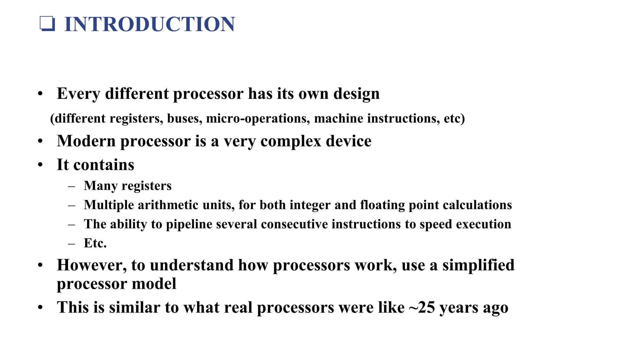 ❏ INTRODUCTION
• Every different processor has its own design
(different registers, buses, micro-operations, machine instructions, etc)
• Modern processor is a very complex device
• It contains
– Many registers
– Multiple arithmetic units, for both integer and floating point calculations
– The ability to pipeline several consecutive instructions to speed execution
– Etc.
• However, to understand how processors work, use a simplified
processor model
• This is similar to what real processors were like ~25 years ago
 
