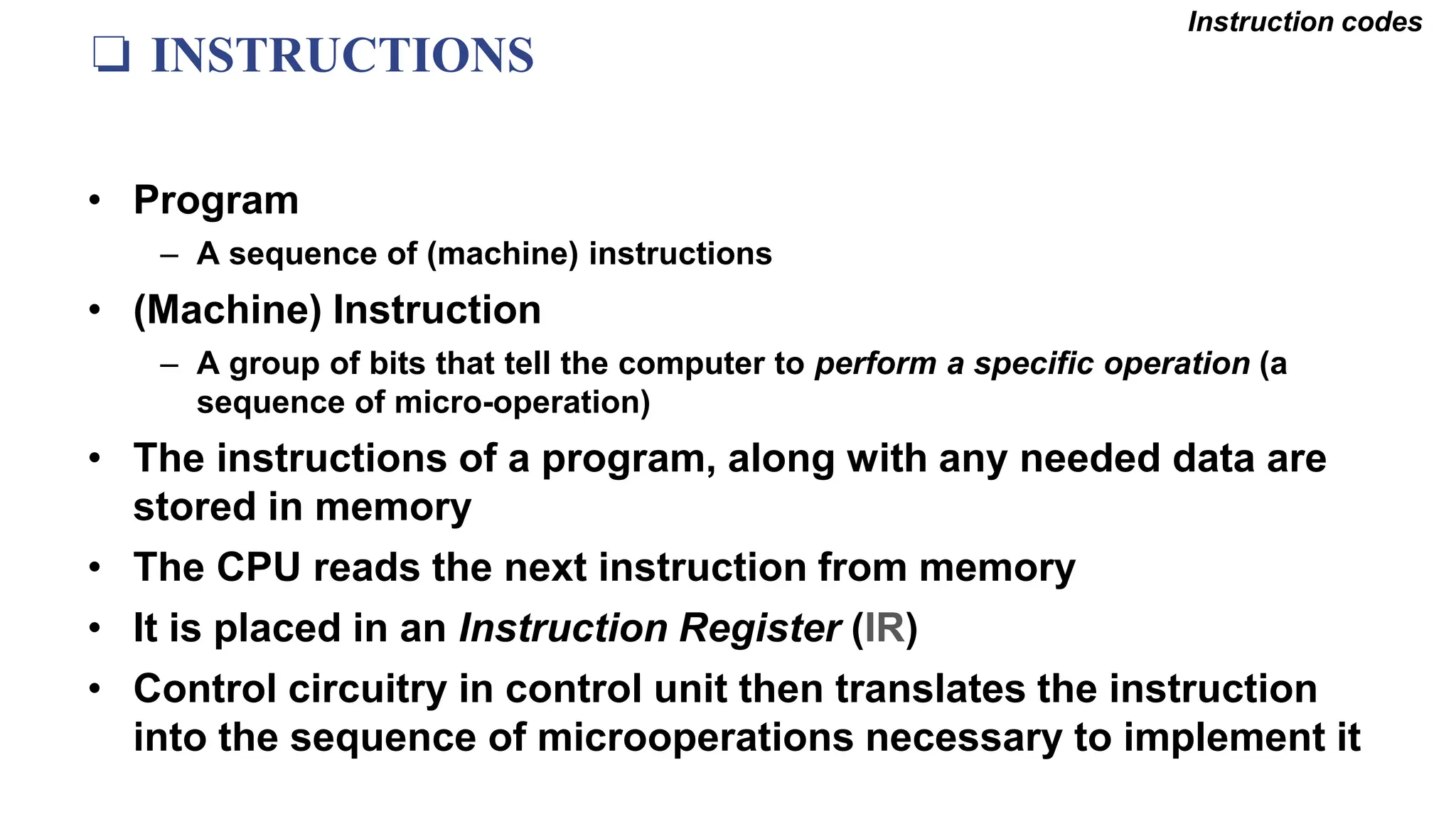 ❏ INSTRUCTIONS
Instruction codes
• Program
– A sequence of (machine) instructions
• (Machine) Instruction
– A group of bits that tell the computer to perform a specific operation (a
sequence of micro-operation)
• The instructions of a program, along with any needed data are
stored in memory
• The CPU reads the next instruction from memory
• It is placed in an Instruction Register (IR)
• Control circuitry in control unit then translates the instruction
into the sequence of microoperations necessary to implement it
 