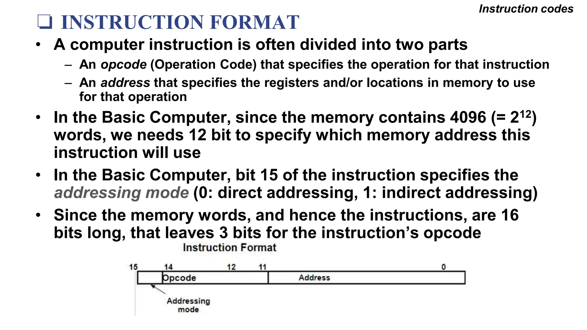 ❏ INSTRUCTION FORMAT
Instruction codes
• A computer instruction is often divided into two parts
– An opcode (Operation Code) that specifies the operation for that instruction
– An address that specifies the registers and/or locations in memory to use
for that operation
• In the Basic Computer, since the memory contains 4096 (= 212)
words, we needs 12 bit to specify which memory address this
instruction will use
• In the Basic Computer, bit 15 of the instruction specifies the
addressing mode (0: direct addressing, 1: indirect addressing)
• Since the memory words, and hence the instructions, are 16
bits long, that leaves 3 bits for the instruction’s opcode
 