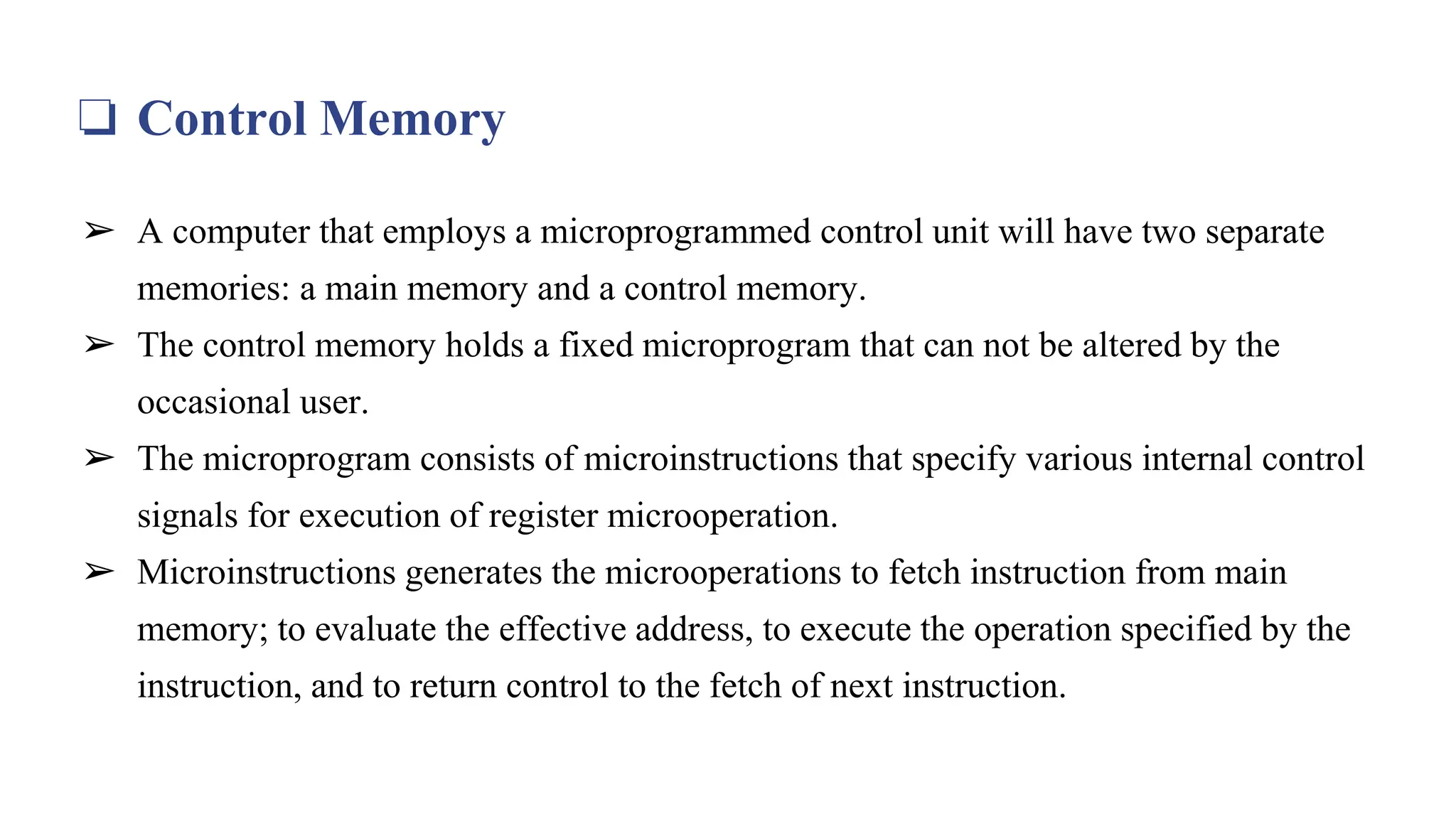 ❏ Control Memory
➢ A computer that employs a microprogrammed control unit will have two separate
memories: a main memory and a control memory.
➢ The control memory holds a fixed microprogram that can not be altered by the
occasional user.
➢ The microprogram consists of microinstructions that specify various internal control
signals for execution of register microoperation.
➢ Microinstructions generates the microoperations to fetch instruction from main
memory; to evaluate the effective address, to execute the operation specified by the
instruction, and to return control to the fetch of next instruction.
 