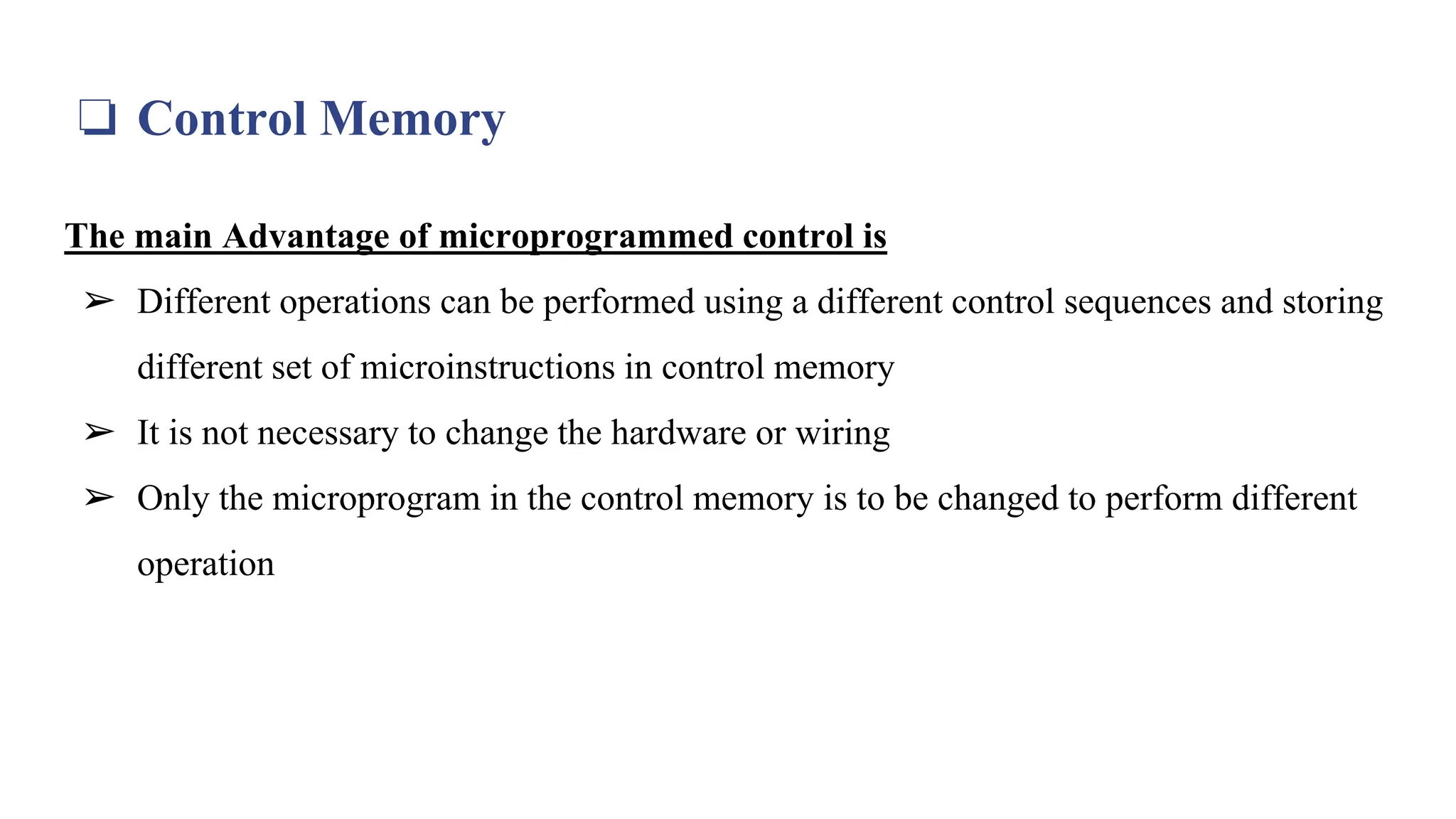 ❏ Control Memory
The main Advantage of microprogrammed control is
➢ Different operations can be performed using a different control sequences and storing
different set of microinstructions in control memory
➢ It is not necessary to change the hardware or wiring
➢ Only the microprogram in the control memory is to be changed to perform different
operation
 