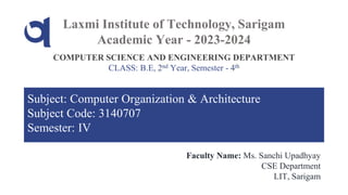 Laxmi Institute of Technology, Sarigam
Academic Year - 2023-2024
COMPUTER SCIENCE AND ENGINEERING DEPARTMENT
CLASS: B.E, 2nd Year, Semester - 4th
Faculty Name: Ms. Sanchi Upadhyay
CSE Department
LIT, Sarigam
Subject: Computer Organization & Architecture
Subject Code: 3140707
Semester: IV
 