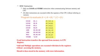 – RISC Instruction
• Only use LOAD and STORE instruction when communicating between memory and
CPU
• All other instructions are executed within the registers of the CPU without referring to
memory
Program to evaluate X = ( A + B ) * ( C + D )
LOAD R1, A R1  M [ A]
LOAD R2, B R2  M [B]
LOAD R3, C R3  M [C]
LOAD R4, D R4  M [D]
ADD R1, R1, R2 R1  R1  R2
ADD R3, R3, R4 R3  R3  R4
MUL R1, R1, R3 R1  R1 R3
STORE X, R1 M [ X ]  R1
•Load instruction transfers the operand from memory to CPU
Register.
•Add and Multiply operations are executed with data in the registers
without accessing the memory.
•Result is then stored in the memory with store information.
 