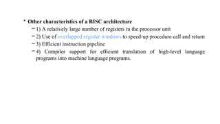 • Other characteristics of a RISC architecture
– 1) A relatively large number of registers in the processor unit
– 2) Use of overlapped register windows to speed-up procedure call and return
– 3) Efficient instruction pipeline
– 4) Compiler support for efficient translation of high-level language
programs into machine language programs.
 
