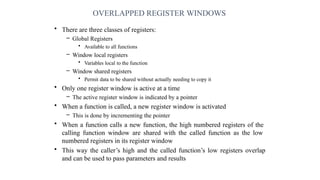 OVERLAPPED REGISTER WINDOWS
• There are three classes of registers:
– Global Registers
• Available to all functions
– Window local registers
• Variables local to the function
– Window shared registers
• Permit data to be shared without actually needing to copy it
• Only one register window is active at a time
– The active register window is indicated by a pointer
• When a function is called, a new register window is activated
– This is done by incrementing the pointer
• When a function calls a new function, the high numbered registers of the
calling function window are shared with the called function as the low
numbered registers in its register window
• This way the caller’s high and the called function’s low registers overlap
and can be used to pass parameters and results
 