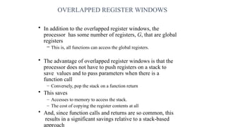 OVERLAPPED REGISTER WINDOWS
• In addition to the overlapped register windows, the
processor has some number of registers, G, that are global
registers
– This is, all functions can access the global registers.
• The advantage of overlapped register windows is that the
processor does not have to push registers on a stack to
save values and to pass parameters when there is a
function call
– Conversely, pop the stack on a function return
• This saves
– Accesses to memory to access the stack.
– The cost of copying the register contents at all
• And, since function calls and returns are so common, this
results in a significant savings relative to a stack-based
approach
 