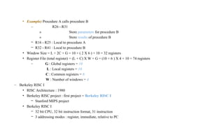 • Example) Procedure A calls procedure B
– R26 - R31
» Store parameters for procedure B
» Store results of procedure B
– R16 - R25 : Local to procedure A
– R32 - R41 : Local to procedure B
• Window Size = L + 2C + G = 10 + ( 2 X 6 ) + 10 = 32 registers
• Register File (total register) = (L + C) X W + G = (10 + 6 ) X 4 + 10 = 74 registers
– G : Global registers = 10
L : Local registers = 10
C : Common registers = 6
W : Number of windows = 4
– Berkeley RISC I
• RISC Architecture : 1980
• Berkeley RISC project : first project = Berkeley RISC I
– Stanford MIPS project
• Berkeley RISC I
– 32 bit CPU, 32 bit instruction format, 31 instruction
– 3 addressing modes : register, immediate, relative to PC
 