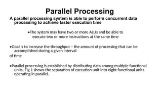 Parallel Processing
A parallel processing system is able to perform concurrent data
processing to achieve faster execution time
•The system may have two or more ALUs and be able to
execute two or more instructions at the same time
•Goal is to increase the throughput – the amount of processing that can be
accomplished during a given interval
of time
•Parallel processing is established by distributing data among multiple functional
units. Fig 1 shows the separation of execution unit into eight functional units
operating in parallel.
 