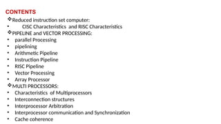 CONTENTS
Reduced instruction set computer:
• CISC Characteristics and RISC Characteristics
PIPELINE and VECTOR PROCESSING:
• parallel Processing
• pipelining
• Arithmetic Pipeline
• Instruction Pipeline
• RISC Pipeline
• Vector Processing
• Array Processor
MULTI PROCESSORS:
• Characteristics of Multiprocessors
• Interconnection structures
• Interprocessor Arbitration
• Interprocessor communication and Synchronization
• Cache coherence
 