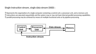 Single instruction stream, single data stream (SISD) :
 Represents the organization of a single computer containing a control unit, a processor unit, and a memory unit.
 Instructions are executed sequentially and the system may or may not have internal parallel processing capabilities.
 parallel processing may be achieved by means of multiple functional units or by pipeline processing.
 