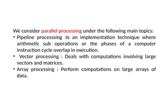 We consider parallel processing under the following main topics:
• Pipeline processsing :Is an implementation technique where
arithmetic sub operations or the phases of a computer
instruction cycle overlap in execution.
• Vector processing : Deals with computations involving large
vectors and matrices.
• Array processing : Perform computations on large arrays of
data.
 