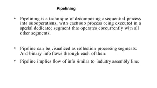 Pipelining
• Pipelining is a technique of decomposing a sequential process
into suboperations, with each sub process being executed in a
special dedicated segment that operates concurrently with all
other segments.
• Pipeline can be visualized as collection processing segments.
And binary info flows through each of them
• Pipeline implies flow of info similar to industry assembly line.
 