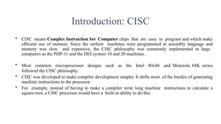Introduction: CISC
• CISC means Complex Instruction Set Computer chips that are easy to program and which make
efficient use of memory. Since the earliest machines were programmed in assembly language and
memory was slow and expensive, the CISC philosophy was commonly implemented in large
computers as the PDP-11 and the DECsystem 10 and 20 machines.
• Most common microprocessor designs such as the Intel 80x86 and Motorola 68K series
followed the CISC philosophy.
• CISC was developed to make compiler development simpler. It shifts most of the burden of generating
machine instructions to the processor.
• For example, instead of having to make a compiler write long machine instructions to calculate a
square-root, a CISC processor would have a built-in ability to do this.
 