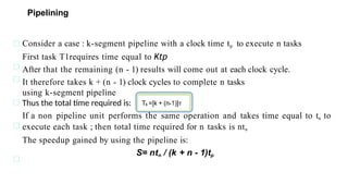Pipelining
Consider a case : k-segment pipeline with a clock time tp to execute n tasks
First task T1requires time equal to Ktp
After that the remaining (n - 1) results will come out at each clock cycle.
It therefore takes k + (n - 1) clock cycles to complete n tasks
using k-segment pipeline
Thus the total time required is:
If a non pipeline unit performs the same operation and takes time equal to tn to
execute each task ; then total time required for n tasks is ntn
The speedup gained by using the pipeline is:
S= ntn / (k + n - 1)tp
 
