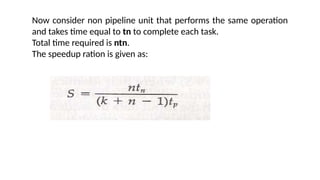 Now consider non pipeline unit that performs the same operation
and takes time equal to tn to complete each task.
Total time required is ntn.
The speedup ration is given as:
 