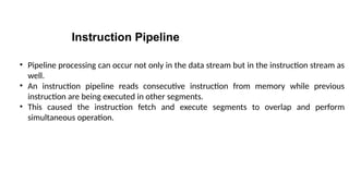 Instruction Pipeline
• Pipeline processing can occur not only in the data stream but in the instruction stream as
well.
• An instruction pipeline reads consecutive instruction from memory while previous
instruction are being executed in other segments.
• This caused the instruction fetch and execute segments to overlap and perform
simultaneous operation.
 
