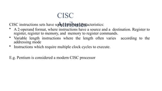 CISC
Attributes
CISC instructions sets have some common characteristics:
• A 2-operand format, where instructions have a source and a destination. Register to
register, register to memory, and memory to register commands.
• Variable length instructions where the length often varies according to the
addressing mode
• Instructions which require multiple clock cycles to execute.
E.g. Pentium is considered a modern CISC processor
 