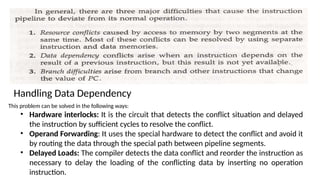Handling Data Dependency
This problem can be solved in the following ways:
• Hardware interlocks: It is the circuit that detects the conflict situation and delayed
the instruction by sufficient cycles to resolve the conflict.
• Operand Forwarding: It uses the special hardware to detect the conflict and avoid it
by routing the data through the special path between pipeline segments.
• Delayed Loads: The compiler detects the data conflict and reorder the instruction as
necessary to delay the loading of the conflicting data by inserting no operation
instruction.
 