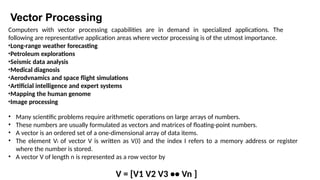 Vector Processing
Computers with vector processing capabilities are in demand in specialized applications. The
following are representative application areas where vector processing is of the utmost importance.
•Long-range weather forecasting
•Petroleum explorations
•Seismic data analysis
•Medical diagnosis
•Aerodvnamics and space flight simulations
•Artificial intelligence and expert systems
•Mapping the human genome
•Image processing
• Many scientific problems require arithmetic operations on large arrays of numbers.
• These numbers are usually formulated as vectors and matrices of floating-point numbers.
• A vector is an ordered set of a one-dimensional array of data items.
• The element Vi of vector V is written as V(I) and the index I refers to a memory address or register
where the number is stored.
• A vector V of length n is represented as a row vector by
V = [V1 V2 V3 •• Vn ]
 
