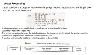 Vector Processing
It allows operations to be specified with a single vector instruction of the Form
C(1 : 100) = A(1 : 100) + B(1 : 100)
The vector instruction includes the initial address of the operands, the length of the vectors, and the
operation to be performed, AU in one composite instruction.
A possible instruction format for a vector instruction is shown in Fig
Let us consider the program in assembly language that two vectors A and B of length 100
and put the result in vector C.
 