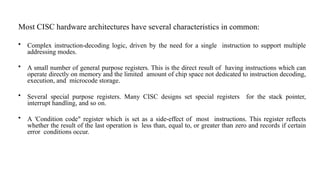 Most CISC hardware architectures have several characteristics in common:
• Complex instruction-decoding logic, driven by the need for a single instruction to support multiple
addressing modes.
• A small number of general purpose registers. This is the direct result of having instructions which can
operate directly on memory and the limited amount of chip space not dedicated to instruction decoding,
execution, and microcode storage.
• Several special purpose registers. Many CISC designs set special registers for the stack pointer,
interrupt handling, and so on.
• A 'Condition code" register which is set as a side-effect of most instructions. This register reflects
whether the result of the last operation is less than, equal to, or greater than zero and records if certain
error conditions occur.
 