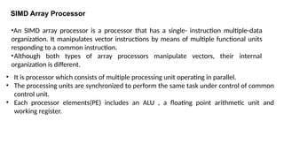 SIMD Array Processor
• It is processor which consists of multiple processing unit operating in parallel.
• The processing units are synchronized to perform the same task under control of common
control unit.
• Each processor elements(PE) includes an ALU , a floating point arithmetic unit and
working register.
•An SIMD array processor is a processor that has a single- instruction multiple-data
organization. It manipulates vector instructions by means of multiple functional units
responding to a common instruction.
•Although both types of array processors manipulate vectors, their internal
organization is different.
 