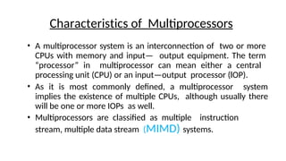 • A multiprocessor system is an interconnection of two or more
CPUs with memory and input— output equipment. The term
“processor” in multiprocessor can mean either a central
processing unit (CPU) or an input—output processor (lOP).
• As it is most commonly defined, a multiprocessor system
implies the existence of multiple CPUs, although usually there
will be one or more IOPs as well.
• Multiprocessors are classified as multiple instruction
stream, multiple data stream (MIMD) systems.
Characteristics of Multiprocessors
 