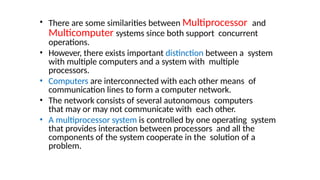 • There are some similarities between Multiprocessor and
Multicomputer systems since both support concurrent
operations.
• However, there exists important distinction between a system
with multiple computers and a system with multiple
processors.
• Computers are interconnected with each other means of
communication lines to form a computer network.
• The network consists of several autonomous computers
that may or may not communicate with each other.
• A multiprocessor system is controlled by one operating system
that provides interaction between processors and all the
components of the system cooperate in the solution of a
problem.
 