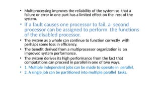 • Multiprocessing improves the reliability of the system so that a
failure or error in one part has a limited effect on the rest of the
system.
• If a fault causes one processor to fail, a second
processor can be assigned to perform the functions
of the disabled processor.
• The system as a whole can continue to function correctly with
perhaps some loss in efficiency.
• The benefit derived from a multiprocessor organization is an
improved system performance.
• The system derives its high performance from the fact that
computations can proceed in parallel in one of two ways.
• 1. Multiple independent jobs can be made to operate in parallel.
• 2. A single job can be partitioned into multiple parallel tasks.
 