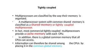 Tightly coupled
• Multiprocessors are classified by the way their memory is
organized.
• A multiprocessor system with common shared memory is
classified as a shared-memory or tightly coupled
multiprocessor.
• In fact, most commercial tightly coupled multiprocessors
provide a cache memory with each CPU.
• in addition, there is a global common memory that all
CPUs can access.
• Information can therefore be shared among the CPUs by
placing it in the common global memory.
 