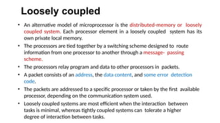 Loosely coupled
• An alternative model of microprocessor is the distributed-memory or loosely
coupled system. Each processor element in a loosely coupled system has its
own private local memory.
• The processors are tied together by a switching scheme designed to route
information from one processor to another through a message- passing
scheme.
• The processors relay program and data to other processors in packets.
• A packet consists of an address, the data content, and some error detection
code.
• The packets are addressed to a specific processor or taken by the first available
processor, depending on the communication system used.
• Loosely coupled systems are most efficient when the interaction between
tasks is minimal, whereas tightly coupled systems can tolerate a higher
degree of interaction between tasks.
 