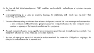 At the time of their initial development, CISC machines used available technologies to optimize computer
performance.
• Microprogramniing is as easy as assembly language to implement, and much less expensive than
hardwiring a control unit.
• The ease of microcoding new instructions allowed designers to make CISC machines upwardly compatible:
a new computer could run the same programs as earlier computers because the new computer would
contain a superset of the instructions of the earlier computers.
• As each instruction became more capable, fewer instructions could be used to implement a given task. This
made more efficient use of the relatively slow main memory.
• Because microprogram instruction sets can be written to match the constructs of high-level languages, the
compiler does not have to be as complicated.
 