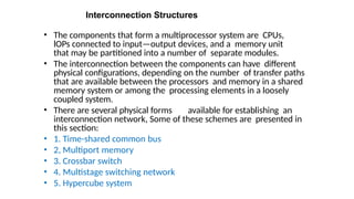 Interconnection Structures
• The components that form a multiprocessor system are CPUs,
lOPs connected to input—output devices, and a memory unit
that may be partitioned into a number of separate modules.
• The interconnection between the components can have different
physical configurations, depending on the number of transfer paths
that are available between the processors and memory in a shared
memory system or among the processing elements in a loosely
coupled system.
• There are several physical forms available for establishing an
interconnection network, Some of these schemes are presented in
this section:
• 1. Time-shared common bus
• 2, Multiport memory
• 3. Crossbar switch
• 4. Multistage switching network
• 5. Hypercube system
 
