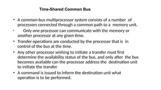Time-Shared Common Bus
• A common-bus multiprocessor system consists of a number of
processors connected through a common path to a memory unit.
• Only one processor can communicate with the memory or
another processor at any given time.
• Transfer operations are conducted by the processor that is in
control of the bus at the time.
• Any other processor wishing to initiate a transfer must first
determine the availability status of the bus, and only after the bus
becomes available can the processor address the destination unit
to initiate the transfer.
• A command is issued to inform the destination unit what
operation is to be performed.
 