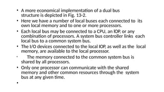 • A more economical implementation of a dual bus
structure is depicted in Fig. 13-2.
• Here we have a number of local buses each connected to its
own local memory and to one or more processors.
• Each local bus may be connected to a CPU, an lOP, or any
combination of processors. A system bus controller links each
local bus to a common system bus.
• The I/O devices connected to the local IOP, as well as the local
memory, are available to the local processor.
• The memory connected to the common system bus is
shared by all processors.
• Only one processor can communicate with the shared
memory and other common resources through the system
bus at any given time.
•
 