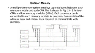 Multiport Memory
• A multiport memory system employs separate buses between each
memory module and each CPU. This is shown in Fig. 13- 3 for four
CPUs and four memory modules (MMs). Each processor bus is
connected to each memory module. A processor bus consists of the
address, data, and control lines required to communicate with
memory.
 