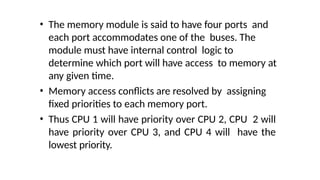 • The memory module is said to have four ports and
each port accommodates one of the buses. The
module must have internal control logic to
determine which port will have access to memory at
any given time.
• Memory access conflicts are resolved by assigning
fixed priorities to each memory port.
• Thus CPU 1 will have priority over CPU 2, CPU 2 will
have priority over CPU 3, and CPU 4 will have the
lowest priority.
 