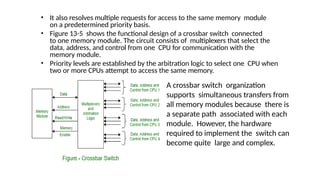 • It also resolves multiple requests for access to the same memory module
on a predetermined priority basis.
• Figure 13-5 shows the functional design of a crossbar switch connected
to one memory module. The circuit consists of multiplexers that select the
data, address, and control from one CPU for communication with the
memory module.
• Priority levels are established by the arbitration logic to select one CPU when
two or more CPUs attempt to access the same memory.
A crossbar switch organization
supports simultaneous transfers from
all memory modules because there is
a separate path associated with each
module. However, the hardware
required to implement the switch can
become quite large and complex.
 