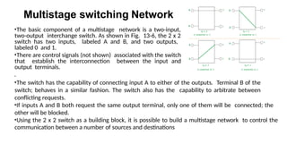 Multistage switching Network
•The basic component of a multistage network is a two-input,
two-output interchange switch. As shown in Fig. 13-6, the 2 x 2
switch has two inputs, labeled A and B, and two outputs,
labeled 0 and 1.
•There are control signals (not shown) associated with the switch
that establish the interconnection between the input and
output terminals.
.
•The switch has the capability of connecting input A to either of the outputs. Terminal B of the
switch; behaves in a similar fashion. The switch also has the capability to arbitrate between
conflicting requests.
•If inputs A and B both request the same output terminal, only one of them will be connected; the
other will be blocked.
•Using the 2 x 2 switch as a building block, it is possible to build a multistage network to control the
communication between a number of sources and destinations
 